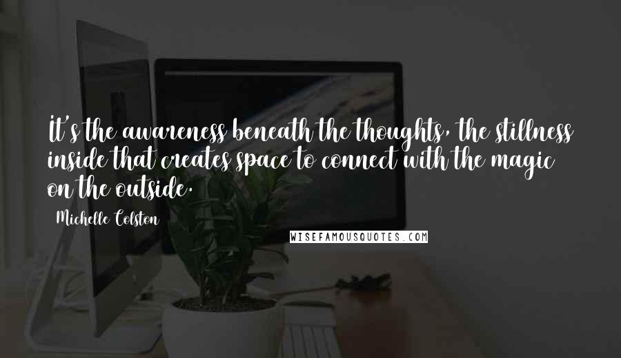 Michelle Colston Quotes: It's the awareness beneath the thoughts, the stillness inside that creates space to connect with the magic on the outside.