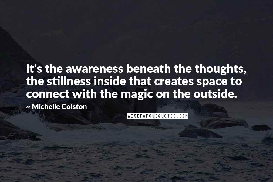 Michelle Colston Quotes: It's the awareness beneath the thoughts, the stillness inside that creates space to connect with the magic on the outside.