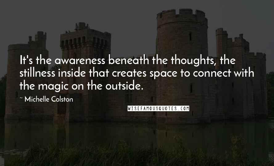 Michelle Colston Quotes: It's the awareness beneath the thoughts, the stillness inside that creates space to connect with the magic on the outside.