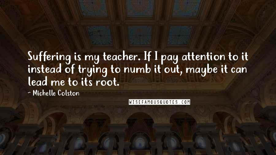 Michelle Colston Quotes: Suffering is my teacher. If I pay attention to it instead of trying to numb it out, maybe it can lead me to its root.