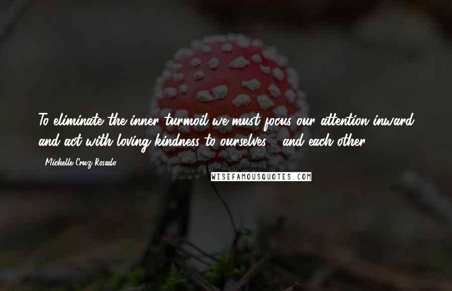 Michelle Cruz-Rosado Quotes: To eliminate the inner turmoil we must focus our attention inward and act with loving kindness to ourselves - and each other.