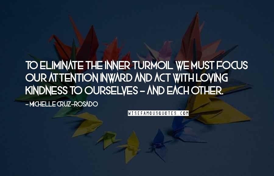 Michelle Cruz-Rosado Quotes: To eliminate the inner turmoil we must focus our attention inward and act with loving kindness to ourselves - and each other.