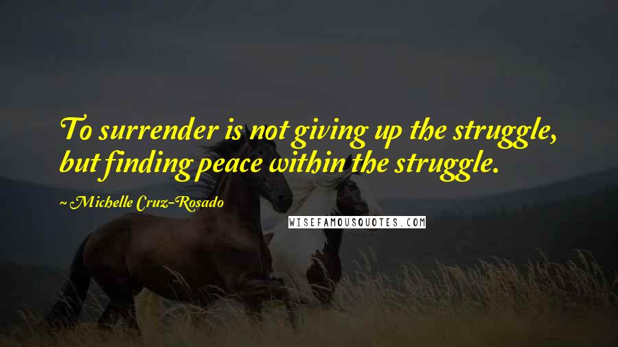 Michelle Cruz-Rosado Quotes: To surrender is not giving up the struggle, but finding peace within the struggle.