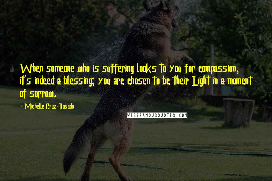 Michelle Cruz-Rosado Quotes: When someone who is suffering looks to you for compassion, it's indeed a blessing; you are chosen to be their Light in a moment of sorrow.