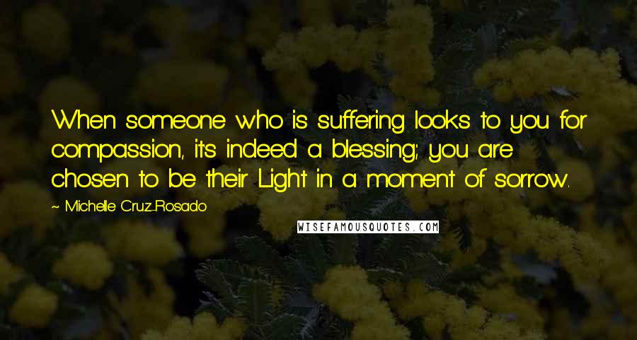 Michelle Cruz-Rosado Quotes: When someone who is suffering looks to you for compassion, it's indeed a blessing; you are chosen to be their Light in a moment of sorrow.