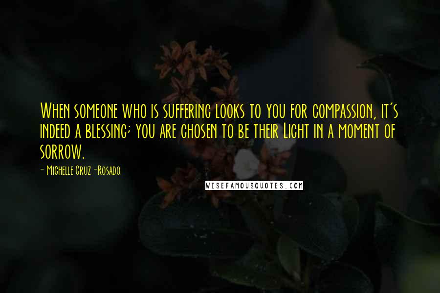 Michelle Cruz-Rosado Quotes: When someone who is suffering looks to you for compassion, it's indeed a blessing; you are chosen to be their Light in a moment of sorrow.