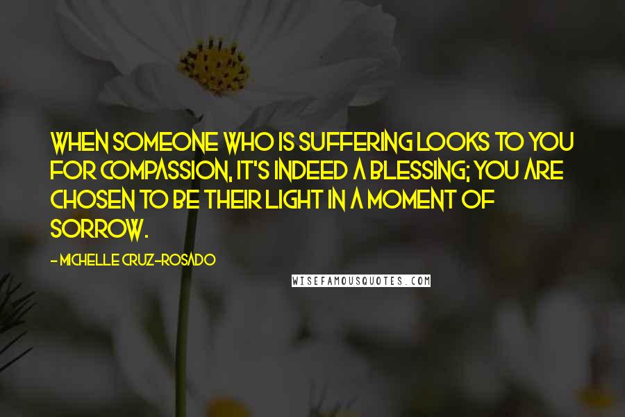 Michelle Cruz-Rosado Quotes: When someone who is suffering looks to you for compassion, it's indeed a blessing; you are chosen to be their Light in a moment of sorrow.