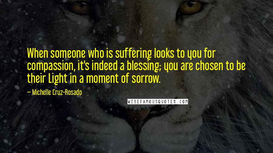 Michelle Cruz-Rosado Quotes: When someone who is suffering looks to you for compassion, it's indeed a blessing; you are chosen to be their Light in a moment of sorrow.
