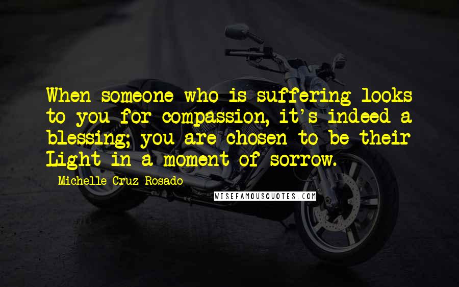Michelle Cruz-Rosado Quotes: When someone who is suffering looks to you for compassion, it's indeed a blessing; you are chosen to be their Light in a moment of sorrow.