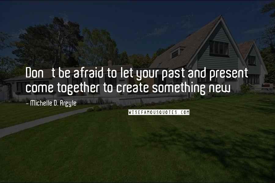 Michelle D. Argyle Quotes: Don't be afraid to let your past and present come together to create something new