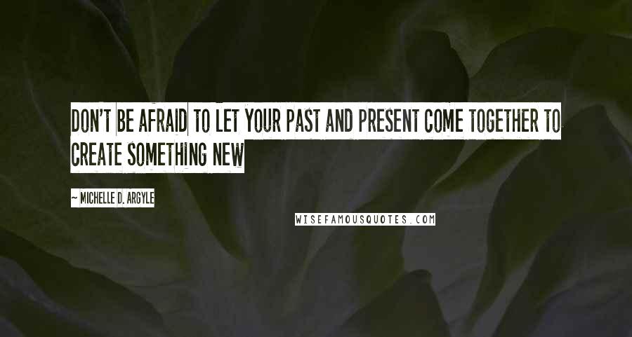 Michelle D. Argyle Quotes: Don't be afraid to let your past and present come together to create something new