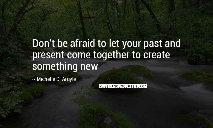 Michelle D. Argyle Quotes: Don't be afraid to let your past and present come together to create something new