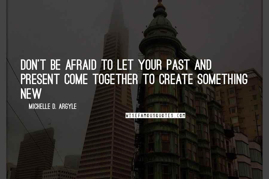 Michelle D. Argyle Quotes: Don't be afraid to let your past and present come together to create something new