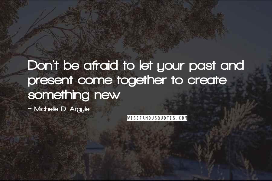 Michelle D. Argyle Quotes: Don't be afraid to let your past and present come together to create something new