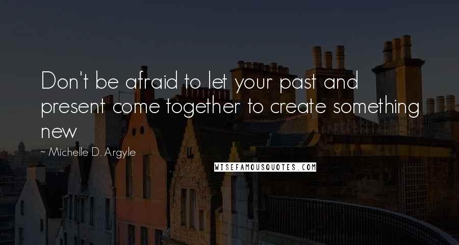 Michelle D. Argyle Quotes: Don't be afraid to let your past and present come together to create something new