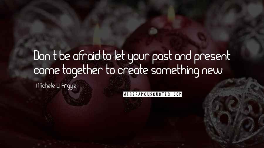 Michelle D. Argyle Quotes: Don't be afraid to let your past and present come together to create something new