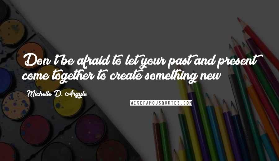 Michelle D. Argyle Quotes: Don't be afraid to let your past and present come together to create something new