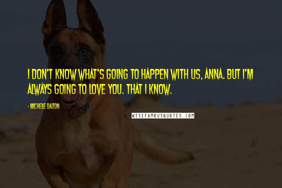 Michelle Dalton Quotes: I don't know what's going to happen with us, Anna. But I'm always going to love you. That I know.