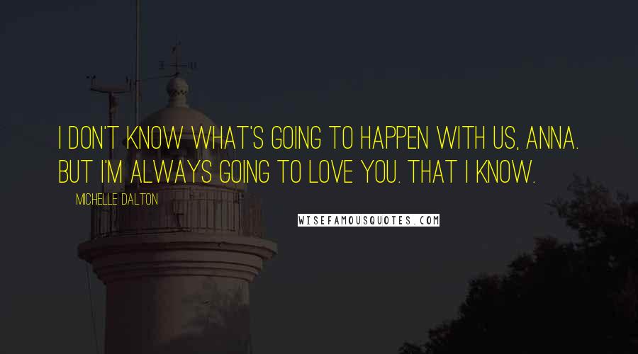 Michelle Dalton Quotes: I don't know what's going to happen with us, Anna. But I'm always going to love you. That I know.