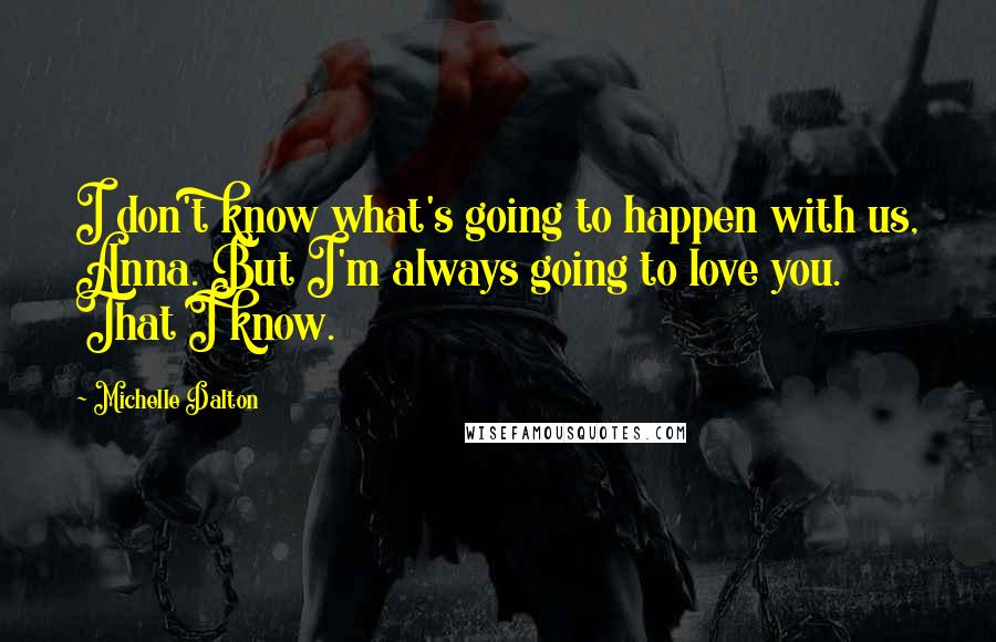 Michelle Dalton Quotes: I don't know what's going to happen with us, Anna. But I'm always going to love you. That I know.