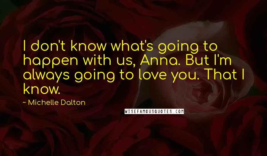 Michelle Dalton Quotes: I don't know what's going to happen with us, Anna. But I'm always going to love you. That I know.