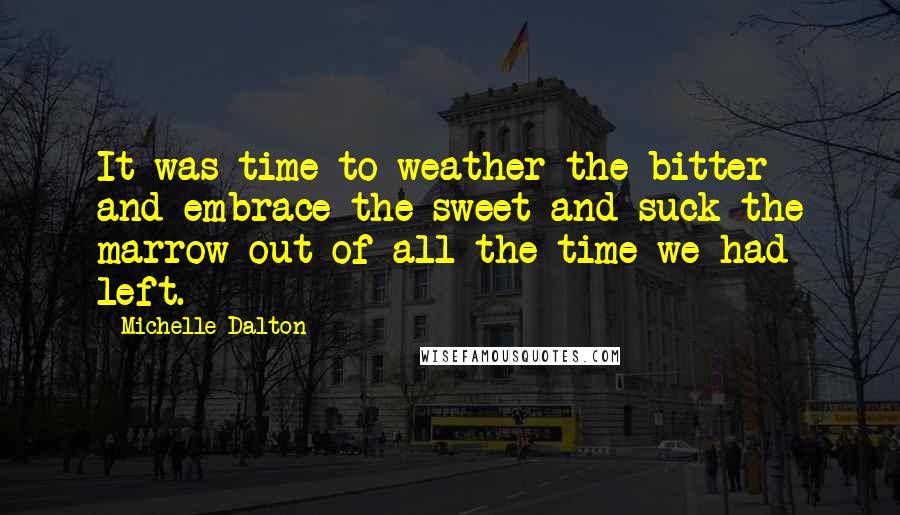 Michelle Dalton Quotes: It was time to weather the bitter and embrace the sweet and suck the marrow out of all the time we had left.