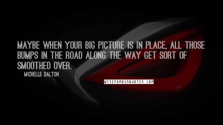 Michelle Dalton Quotes: Maybe when your big picture is in place, all those bumps in the road along the way get sort of smoothed over.