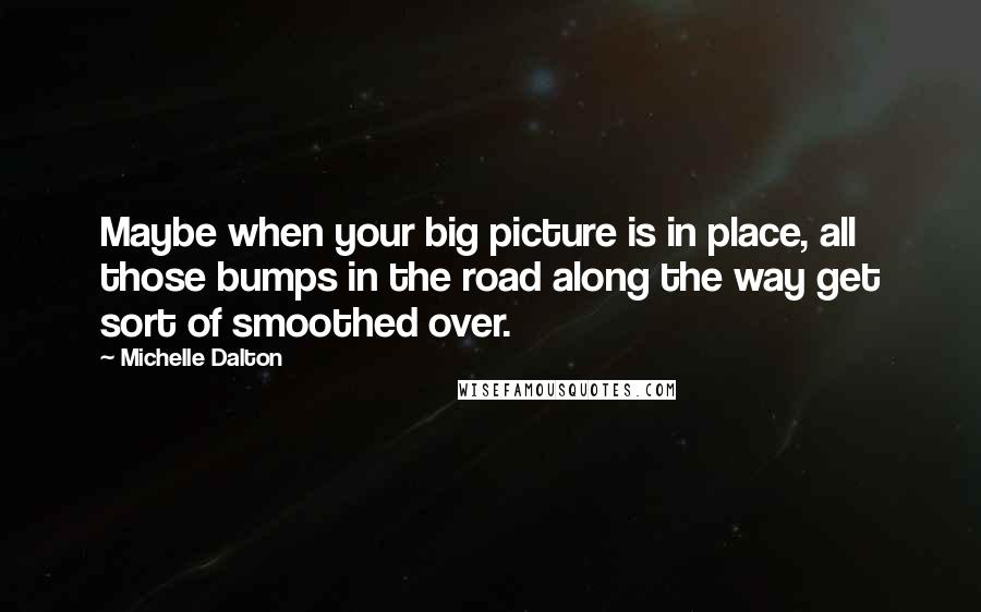 Michelle Dalton Quotes: Maybe when your big picture is in place, all those bumps in the road along the way get sort of smoothed over.