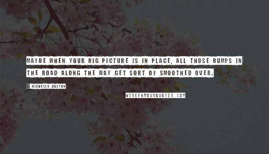 Michelle Dalton Quotes: Maybe when your big picture is in place, all those bumps in the road along the way get sort of smoothed over.