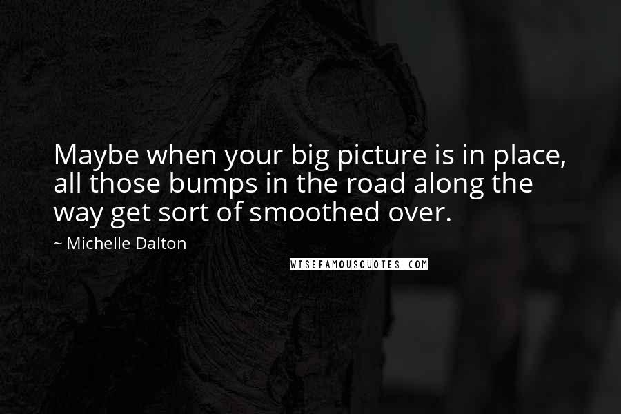 Michelle Dalton Quotes: Maybe when your big picture is in place, all those bumps in the road along the way get sort of smoothed over.