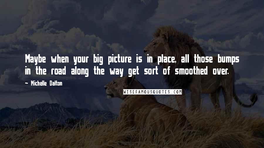 Michelle Dalton Quotes: Maybe when your big picture is in place, all those bumps in the road along the way get sort of smoothed over.