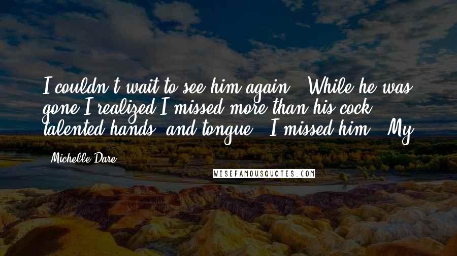 Michelle Dare Quotes: I couldn't wait to see him again.  While he was gone I realized I missed more than his cock, talented hands, and tongue.  I missed him.  My