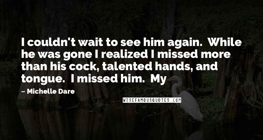 Michelle Dare Quotes: I couldn't wait to see him again.  While he was gone I realized I missed more than his cock, talented hands, and tongue.  I missed him.  My