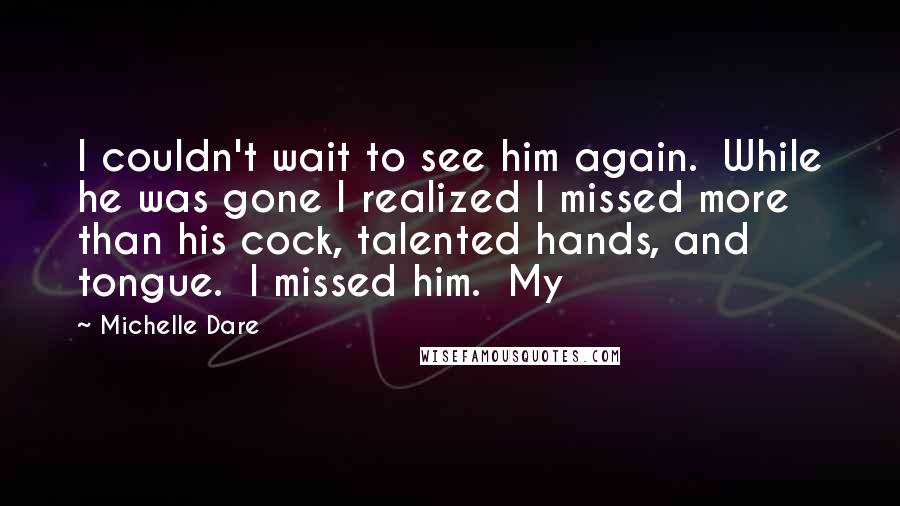 Michelle Dare Quotes: I couldn't wait to see him again.  While he was gone I realized I missed more than his cock, talented hands, and tongue.  I missed him.  My