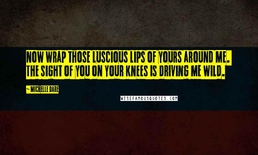 Michelle Dare Quotes: Now wrap those luscious lips of yours around me.  The sight of you on your knees is driving me wild.