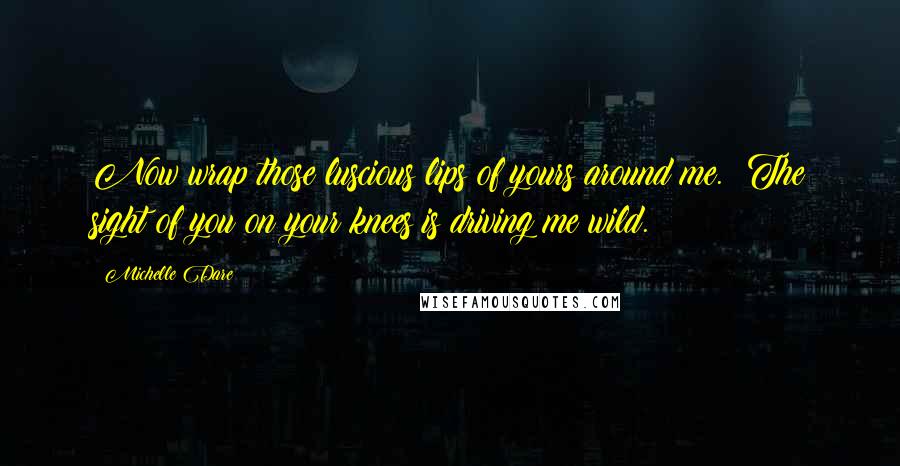 Michelle Dare Quotes: Now wrap those luscious lips of yours around me.  The sight of you on your knees is driving me wild.