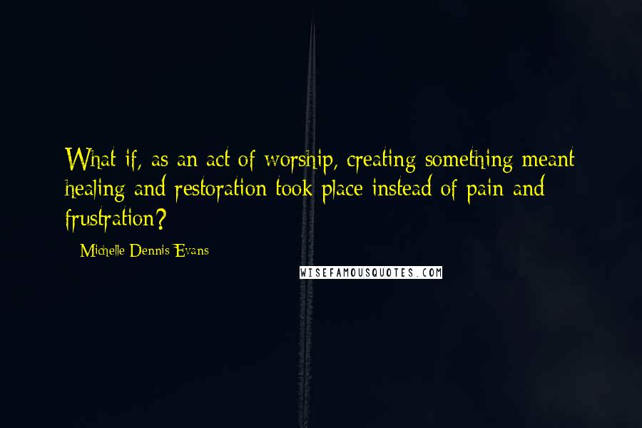 Michelle Dennis Evans Quotes: What if, as an act of worship, creating something meant healing and restoration took place instead of pain and frustration?