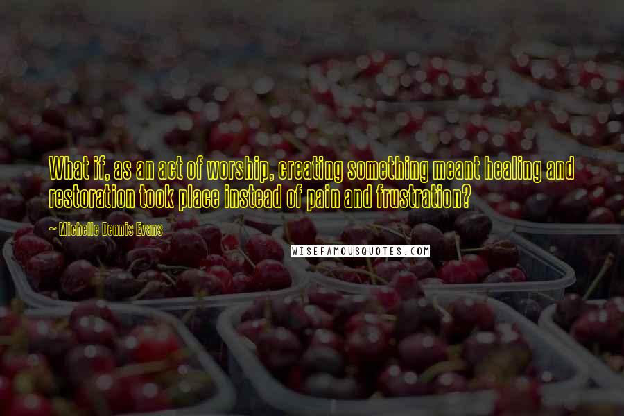 Michelle Dennis Evans Quotes: What if, as an act of worship, creating something meant healing and restoration took place instead of pain and frustration?