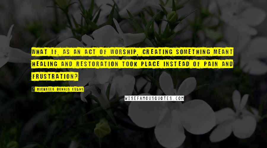Michelle Dennis Evans Quotes: What if, as an act of worship, creating something meant healing and restoration took place instead of pain and frustration?