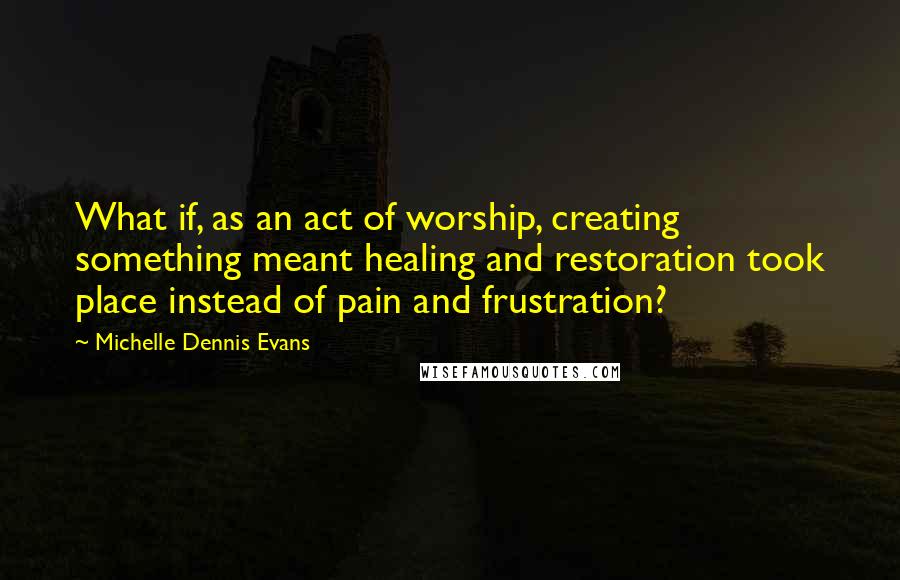 Michelle Dennis Evans Quotes: What if, as an act of worship, creating something meant healing and restoration took place instead of pain and frustration?