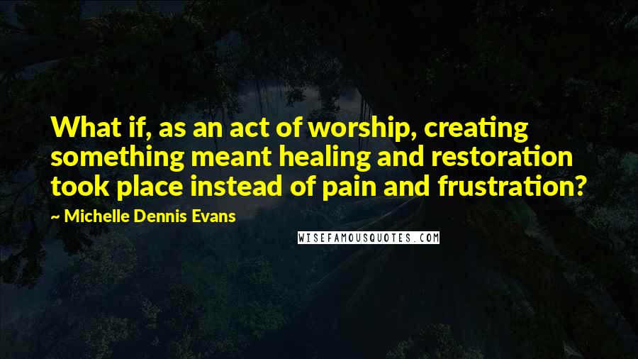 Michelle Dennis Evans Quotes: What if, as an act of worship, creating something meant healing and restoration took place instead of pain and frustration?