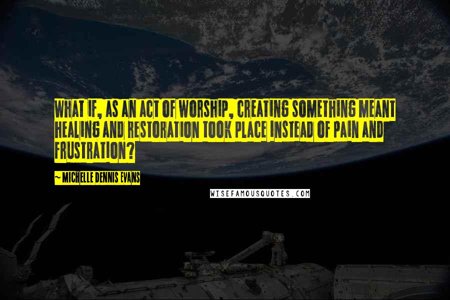 Michelle Dennis Evans Quotes: What if, as an act of worship, creating something meant healing and restoration took place instead of pain and frustration?