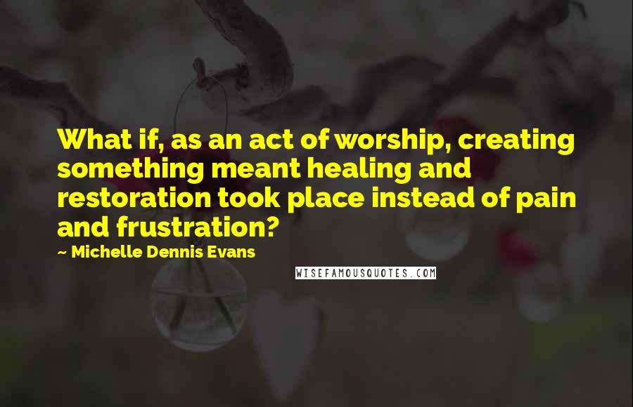 Michelle Dennis Evans Quotes: What if, as an act of worship, creating something meant healing and restoration took place instead of pain and frustration?