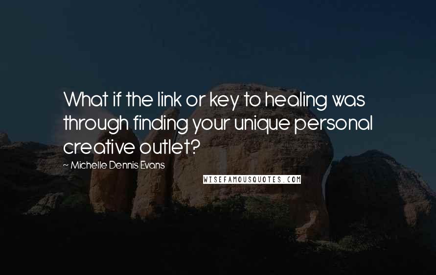 Michelle Dennis Evans Quotes: What if the link or key to healing was through finding your unique personal creative outlet?