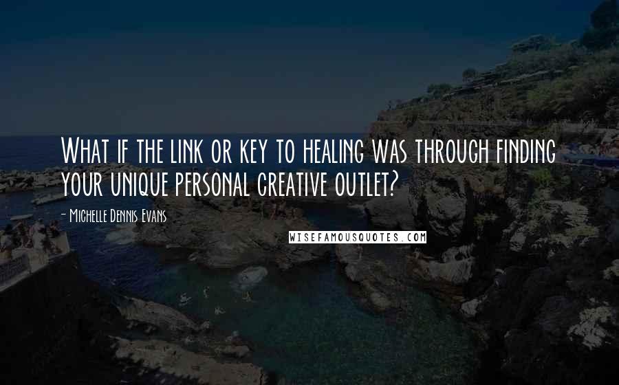 Michelle Dennis Evans Quotes: What if the link or key to healing was through finding your unique personal creative outlet?