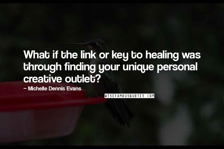 Michelle Dennis Evans Quotes: What if the link or key to healing was through finding your unique personal creative outlet?