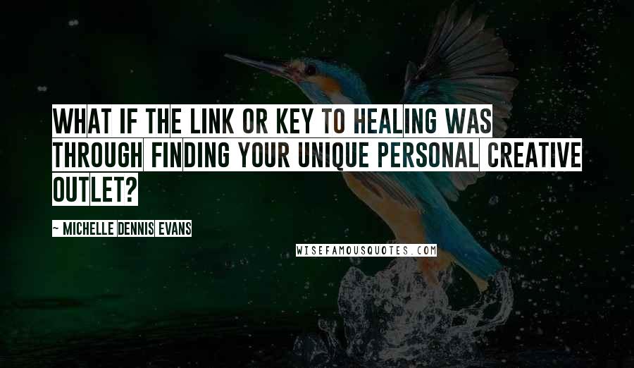 Michelle Dennis Evans Quotes: What if the link or key to healing was through finding your unique personal creative outlet?