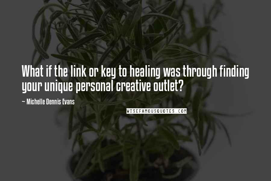 Michelle Dennis Evans Quotes: What if the link or key to healing was through finding your unique personal creative outlet?