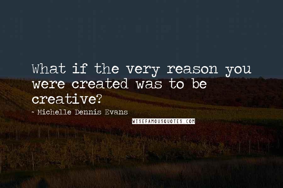 Michelle Dennis Evans Quotes: What if the very reason you were created was to be creative?