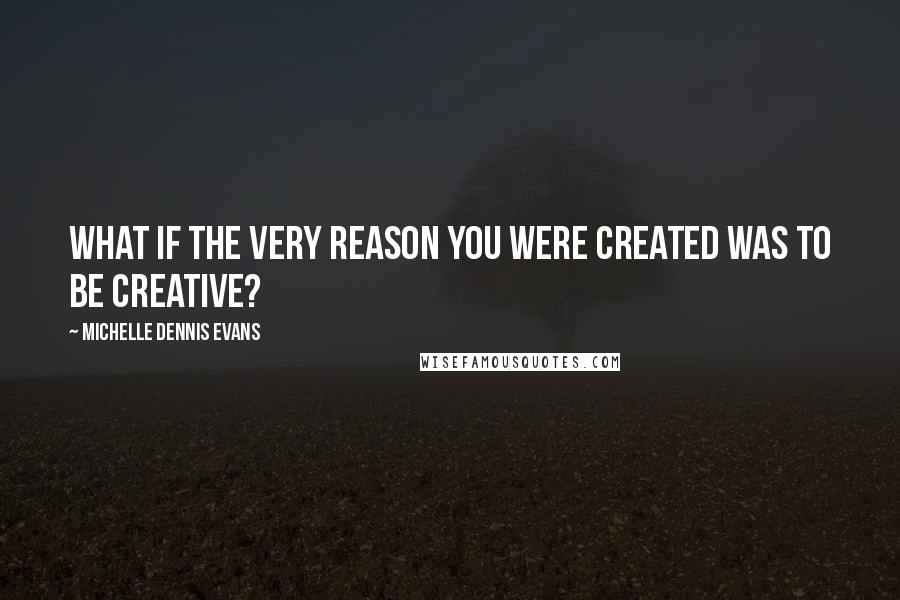 Michelle Dennis Evans Quotes: What if the very reason you were created was to be creative?